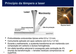 Princípio da têmpera a laser




                                                                   Raymax lasers




     •   Profundidades endurecidas típicas entre 0,5 e 1,5 mm.
     •   Comumente aplicado em aços carbono com 0,4 a 1,5 %C.
     •   Durante o resfriamento, a austenita transforma-se em martensita com
         composição em carbono e dureza homogêneas.
     •   Um efeito benéfico adicional é conseguido pela contração de 4%
         oriundo da transformação → tensões residuais compressivas na
49
         superfície.
 