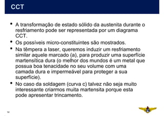 CCT

     •   A transformação de estado sólido da austenita durante o
         resfriamento pode ser representada por um diagrama
         CCT.
     •   Os possíveis micro-constituintes são mostrados.
     •   Na têmpera a laser, queremos induzir um resfriamento
         similar aquele marcado (a), para produzir uma superfície
         martensítica dura (o melhor dos mundos é um metal que
         possua boa tenacidade no seu volume com uma
         camada dura e impermeável para proteger a sua
         superfície).
     •   No caso da soldagem (curva c) talvez não seja muito
         interessante criarmos muita martensita porque esta
         pode apresentar trincamento.


52
 