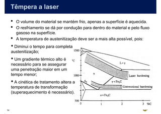 Têmpera a laser

     •   O volume do material se mantém frio, apenas a superfície é aquecida.
     •   O resfriamento se dá por condução para dentro do material e pelo fluxo
         gasoso na superfície.
     •   A temperatura de austenitização deve ser a mais alta possível, pois:
     • Diminui o tempo para completa
     austenitização;
     • Um gradiente térmico alto é
     necessário para se assegurar
     uma penetração maior em um
     tempo menor;
     • A cinética de tratamento altera a
     temperatura de transformação
     (superaquecimento é necessário).



54
 