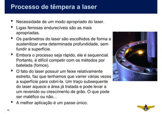 Processo de têmpera a laser

     •   Necessidade de um modo apropriado do laser.
     •   Ligas ferrosas endurecíveis são as mais
         apropriadas.
     •   Os parâmetros do laser são escolhidos de forma a
         austenitizar uma determinada profundidade, sem
         fundir a superfície.
     •   Embora o processo seja rápido, ele é sequencial.
         Portanto, é difícil competir com os métodos por
         batelada (fornos).
     •   O fato do laser possuir um feixe relativamente
         estreito, faz que tenhamos que varrer várias vezes
         a superfície para cobrí-la. Um traço subsequente
         do laser aquece a área já tratada e pode levar a
         um revenido ou crescimento de grão. O que pode
         ser maléfico ou não...
     •   A melhor aplicação é um passe único.
55
 