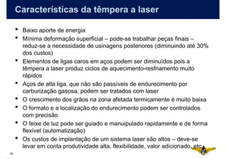 Características da têmpera a laser

     •   Baixo aporte de energia
     •   Mínima deformação superficial – pode-se trabalhar peças finais –
         reduz-se a necessidade de usinagens posteriores (diminuindo até 30%
         dos custos)
     •   Elementos de ligas caros em aços podem ser diminuídos pois a
         têmpera a laser produz ciclos de aquecimento-resfriamento muito
         rápidos
     •   Aços de alta liga, que não são passíveis de endurecimento por
         carburização gasosa, podem ser tratados com laser
     •   O crescimento dos grãos na zona afetada termicamente é muito baixa
     •   O formato e a localização do endurecimento podem ser controlados
         com precisão
     •   O feixe de luz pode ser guiado e manuipulado rapidamente e de forma
         flexível (automatização)
     •   Os custos de implantação de um sistema laser são altos – deve-se
         levar em conta produtividade alta, flexibilidade, valor adicionado, etc.
56
 