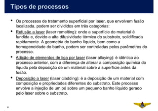 Tipos de processos

     •   Os processos de tratamento superficial por laser, que envolvem fusão
         localizada, podem ser divididos em três categorias:
     •   Refusão a laser (laser remelting): onde a superfície do material é
         fundida e, devido a alta difusividade térmica do substrato, solidificada
         rapidamente. A geometria do banho líquido, bem como a
         homogeneidade do banho, podem ser controladas pelos parâmetros do
         processo.
     •   Adição de elementos de liga por laser (laser alloying): é idêntico ao
         processo anterior, com a diferença de alterar a composição química do
         líquido pela deposição de um material sobre a superfície antes da
         fusão.
     •   Deposição a laser (laser cladding): é a deposição de um material com
         composição e propriedades diferentes do substrato. Este processo
         envolve a injeção de um pó sobre um pequeno banho líquido gerado
         pelo laser sobre o substrato.


61
 