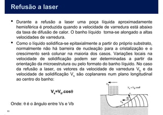 Refusão a laser

     •   Durante a refusão a laser uma poça líquida aproximadamente
         hemisférica é produzida quando a velocidade de varredura está abaixo
         da taxa de difusão de calor. O banho líquido torna-se alongado a altas
         velocidades de varredura.
     •   Como o líquido solidifica-se epitaxialmente a partir do próprio substrato,
         normalmente não há barreira de nucleação para a cristalização e o
         crescimento será colunar na maioria dos casos. Variações locais na
         velocidade de solidificação podem ser determinadas a partir da
         orientação da microestrutura ou pelo formato do banho líquido. No caso
         da refusão a laser, os vetores da velocidade de varredura Vb e da
         velocidade de solidificação Vs são coplanares num plano longitudinal
         ao centro do banho:

                                    θ
                           Vs=Vb.cosθ

     Onde: θ é o ângulo entre Vs e Vb
63
 