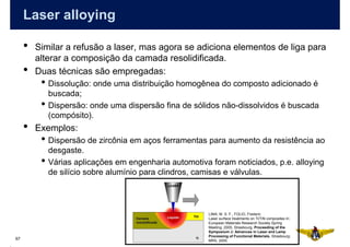 Laser alloying

     •   Similar a refusão a laser, mas agora se adiciona elementos de liga para
         alterar a composição da camada resolidificada.
     •   Duas técnicas são empregadas:
          • Dissolução: onde uma distribuição homogênea do composto adicionado é
              buscada;
          •   Dispersão: onde uma dispersão fina de sólidos não-dissolvidos é buscada
              (compósito).
     •   Exemplos:
          • Dispersão de zircônia em aços ferramentas para aumento da resistência ao
              desgaste.
          •   Várias aplicações em engenharia automotiva foram noticiados, p.e. alloying
              de silício sobre alumínio para clindros, camisas e válvulas.



                                                         LIMA, M. S. F., FOLIO, Frederic
                                                         Laser surface treatments on Ti/TiN composites In:
                                                         European Materials Research Society Spring
                                                         Meeting, 2005, Strasbourg. Proceeding of the
                                                         Symposium J: Advances in Laser and Lamp
                                                         Processing of Functional Materials. Strasbourg:
67                                                       MRS, 2005.
 
