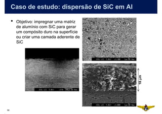 Caso de estudo: dispersão de SiC em Al

     •   Objetivo: impregnar uma matriz
         de alumínio com SiC para gerar
         um compósito duro na superfície
         ou criar uma camada aderente de
         SiC




                                              18 µm
68
 