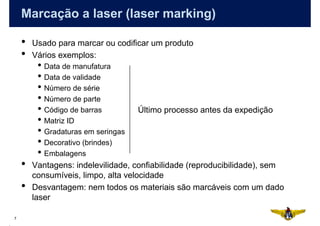 Marcação a laser (laser marking)

    •   Usado para marcar ou codificar um produto
    •   Vários exemplos:
         • Data de manufatura
         • Data de validade
         • Número de série
         • Número de parte
         • Código de barras         Último processo antes da expedição
         • Matriz ID
         • Gradaturas em seringas
         • Decorativo (brindes)
         • Embalagens
    •   Vantagens: indelevilidade, confiabilidade (reproducibilidade), sem
        consumíveis, limpo, alta velocidade
    •   Desvantagem: nem todos os materiais são marcáveis com um dado
        laser

7
 