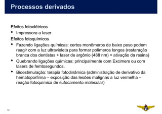 Processos derivados


     Efeitos fotoelétricos
     • Impressora a laser
     Efeitos fotoquímicos
     • Fazendo ligações químicas: certos monômeros de baixo peso podem
        reagir com a luz ultravioleta para formar polímeros longos (restaração
        branca dos dentistas + laser de argônio (488 nm) = ativação da resina)
     • Quebrando ligações químicas: principalmente com Excimers ou com
        lasers de femtosegundos.
     • Bioestimulação: terapia fotodinâmica (administração de derivativo da
        hematoporfirina – exposição das lesões malignas a luz vermelha –
        reação fotoquímica de sufocamento molecular)




72
 