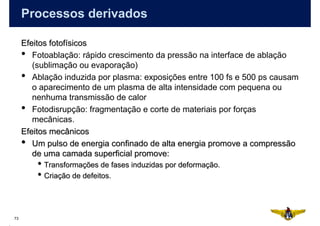 Processos derivados

     Efeitos fotofísicos
     • Fotoablação: rápido crescimento da pressão na interface de ablação
        (sublimação ou evaporação)
     • Ablação induzida por plasma: exposições entre 100 fs e 500 ps causam
        o aparecimento de um plasma de alta intensidade com pequena ou
        nenhuma transmissão de calor
     • Fotodisrupção: fragmentação e corte de materiais por forças
        mecânicas.
     Efeitos mecânicos
     • Um pulso de energia confinado de alta energia promove a compressão
        de uma camada superficial promove:
         • Transformações de fases induzidas por deformação.
         • Criação de defeitos.


73
 