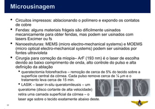 Microusinagem

     •   Circuitos impressos: ablacionando o polímero e expondo os contatos
         de cobre
     •   Fendas: alguns materiais frágeis são dificilmente usinados
         mecanicamente para obter fendas, mas podem ser usinados com
         lasers Excimer ou fs
     •   Nanoestruturas: MEMS (micro electro-mechanical systems) e MOEMS
         (micro optical electro-mechanical systems) podem ser usinados por
         fontes ultravioleta
     •   Cirurgia para correção da miopia– ArF (193 nm) é o laser de escolha
         devido ao baixo comprimento de onda, alto controle do pulso e alta
         definição da ablação
          • queratectomia fotorefractiva – remoção de cerca de 5% do tecido sobre a
            superfície central da córnea. Cada pulso remove cerca de ¼ µm e o
            tratamento leva cerca de 15 min.
          • LASIK – laser in-situ queratomileusis – um
          queratome (disco cortante de alta velocidade)
          retira uma camada superficial da córnea – o
          laser age sobre o tecido exatamente abaixo deste.
77
 