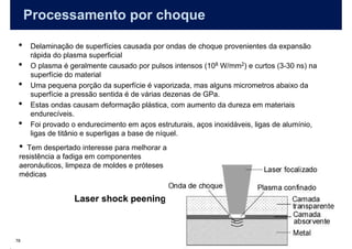 Processamento por choque

 •   Delaminação de superfícies causada por ondas de choque provenientes da expansão
     rápida do plasma superficial
 •   O plasma é geralmente causado por pulsos intensos (108 W/mm2) e curtos (3-30 ns) na
     superfície do material
 •   Uma pequena porção da superfície é vaporizada, mas alguns micrometros abaixo da
     superfície a pressão sentida é de várias dezenas de GPa.
 •   Estas ondas causam deformação plástica, com aumento da dureza em materiais
     endurecíveis.
 •   Foi provado o endurecimento em aços estruturais, aços inoxidáveis, ligas de alumínio,
     ligas de titânio e superligas a base de níquel.
 • Tem despertado interesse para melhorar a
 resistência a fadiga em componentes
 aeronáuticos, limpeza de moldes e próteses
 médicas


                  Laser shock peening



78
 