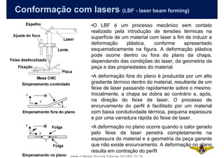 Conformação com lasers (LBF - laser beam forming)
                          •O LBF é um processo mecânico sem contato
                          realizado pela introdução de tensões térmicas na
                          superfície de um material com laser a fim de induzir a
                          deformação      plástica,   conforme     apresentado
                          esquematicamente na figura. A deformação plástica
                          pode ocorre dentro ou fora do plano da chapa,
                          dependendo das condições do laser, da geometria da
                          peça e das propriedades do material.
                          •A deformação fora do plano é produzida por um alto
                          gradiente térmico dentro do material, resultante de um
                          feixe de laser passando rapidamente sobre o mesmo.
                          Inicialmente, a chapa se dobra ao contrário e, após,
                          na direção do feixe de laser. O processo de
                          encurvamento do perfil é facilitado por um material
                          com baixa condutividade térmica, pequena espessura
                          e por uma varredura rápida do feixe de laser.
                          •A deformação no plano ocorre quando o calor gerado
                          pelo feixe de laser penetra completamente na
                          espessura do material e a geometria da peça garante
                          que não existe encurvamento. A deformação no plano
81                        resulta em contração do perfil
 