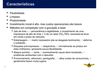 Características

    •   Flexibilidade
    •   Limpeza
    •   Produtividade
    •   Investimento inicial é alto, mas custos operacionais são baixos
    •   Métodos em competição com a gravação a laser
         • Jato de tinta –      permanência e legibilidade, o investimento de uma
             impressora de jato de tinta = ¼ de um laser CO 2-TEA, necessita-se levar
             em conta o preço do cartucho.
         •   Estampagem - matriz necessária (ela se desgasta facilmente), deforma
             o substrato.
         •   Etiquetas pré-impressas - desperdício, normalmente se produz em
             lotes (milheiros), apresenta pouca flexibilidade.
         •   Ataque químico - lento, eventualmente causa dano localizado,
             problemas ambientais com o descarte.
         •   Puncionamento, silkscreen, pantografia... altos custos de consumíveis,
             geralmente fazem muita sujeira.

9
 
