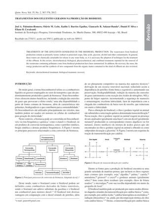 Quim. Nova, Vol. 35, No. 2, 367-378, 2012
Revisão
*e-mail: gianrsb@gmail.com
TRATAMENTOS DOS EFLUENTES GERADOS NA PRODUÇÃO DE BIODIESEL
Joel A. Palomino-Romero, Otávio M. Leite, Katlin I. Barrios Eguiluz, Giancarlo R. Salazar-Banda*, Daniel P. Silva e
Eliane B. Cavalcanti
Instituto de Tecnologia e Pesquisa, Universidade Tiradentes, Av. Murilo Dantas, 300, 49032-490 Aracaju – SE, Brasil
Recebido em 27/4/11; aceito em 5/9/11; publicado na web em 30/9/11
TREATMENTS OF THE EFFLUENTS GENERATED IN THE BIODIESEL PRODUCTION. The wastewaters from biodiesel
production contain as primarily wastes sodium or potassium soaps, fatty acids, glycerin, alcohol and other contaminants. In general,
these waters are chemically unsuitable for release to any water body, so, it is necessary the adoption of techniques for the treatment
of this effluent. In this review, electrochemical, biological, physicochemical, and combined treatments reported for the removal of
the wastewater containing pollutants come from biodiesel production have been summarized. In addition, the recovery, the reuse, the
energy production and the synthesis of new compounds from the organic matter contained in this kind of effluent are also reviewed.
Keywords: electrochemical treatment; biological treatment; recovery.
INTRODUÇÃO
De modo geral, o termo biocombustível refere-se a combustíveis
líquidos ou gasosos empregados no setor de transporte e que são pre-
dominantemente produzidos a partir de biomassa.1
Estes biocombus-
tíveis oferecem muitos benefícios, incluindo a redução das emissões
de gases que provocam o efeito estufa,2
uma alta disponibilidade a
partir de fontes comuns de biomassa, além de características não
poluentes, biodegradáveis e que contribuem para a sustentabilidade.3
Os biocombustíveis são utilizados principalmente em veículos, mas
também podem ser usados em motores ou células de combustível
para geração de eletricidade.1
Neste contexto, a biomassa pode ser convertida em biocombustí-
veis via rota bioquímica e química,1
como o etanol e o biodiesel, ou
em produtos de conversão termoquímica, como o petróleo sintético,
biogás sintético e demais produtos bioquímicos. A Figura 1 mostra
os principais processos relacionados a esta conversão de biomassa.
Deste modo, tanto o bioetanol como o biodiesel podem ser
definidos como combustíveis derivados de fontes renováveis,
sendo o bioetanol um aditivo substituto da gasolina e o biodiesel
um combustível para motores diesel.1,4
O biodiesel tem diversas
vantagens em comparação com o diesel oriundo do petróleo, além
de ser plenamente competitivo na maioria dos aspectos técnicos:5
derivação de um recurso renovável nacional, reduzindo assim a
dependência do petróleo (fonte finita e esgotável) e aumentando sua
preservação; biodegradabilidade; redução da maioria das emissões
de gases automotores (com exceção dos óxidos de nitrogênio, NOx);
ponto de fulgor superior, incrementando a segurança de manuseio
e armazenagem; excelente lubricidade, fator de importância com a
chegada dos combustíveis de baixo teor de enxofre, que reduziram
em muito a lubricidade.
Para a obtenção do biodiesel, o óleo e gordura vegetal ou animal
são submetidos a uma reação química denominada transesterificação.6
Nessa reação, óleo e gordura vegetal ou animal reagem na presença
de um catalisador (geralmente uma base)7
com um álcool (geralmente
metanol)8
produzindo os correspondentes ésteres alquílicos (se for
metanol, ésteres metílicos) da mistura de ácidos graxos que são
encontrados no óleo e gordura vegetal ou animal e obtendo-se como
subproduto dareação a glicerina.5
A Figura 2 mostra um esquema da
reação de transesterificação por catálise.
Dentre as fontes para a produção de biodiesel encontra-se uma
grande variedade de matérias-primas, que incluem os óleos vegetais
mais comuns (por exemplo, soja,9
algodão,10
palma,11
canola,12
amendoim,13
girassol14
e coco)15
e gorduras animais (geralmente
sebo),16
bem como óleos residuais (por exemplo, óleos de fritura
usados)17
e microalgas,18
com sua escolha dependendo em muito da
geografia do local.5
O biodiesel também pode ser produzido por outros modos diferen-
tes daqueles oriundos da transesterificação por catálise básica,19
como,
por exemplo, por catálise ácida,14
catálise heterogênea ou enzimática,20
radiação ultrassônica15
ou, ainda, por decomposição térmica do óleo
com catálise básica.11,21
Destas, a transesterificação por catálise básica
Figura 1. Principais processos de conversão de biomassa. Adaptado da ref. 1
Figura 2. Reação de transesterificação por catálise
 