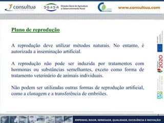 A reprodução deve utilizar métodos naturais. No entanto, é
autorizada a inseminação artificial.
A reprodução não pode ser induzida por tratamentos com
hormonas ou substâncias semelhantes, exceto como forma de
tratamento veterinário de animais individuais.
Não podem ser utilizadas outras formas de reprodução artificial,
como a clonagem e a transferência de embriões.
Plano de reprodução
 