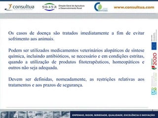Os casos de doença são tratados imediatamente a fim de evitar
sofrimento aos animais.
Podem ser utilizados medicamentos veterinários alopáticos de síntese
química, incluindo antibióticos, se necessário e em condições estritas,
quando a utilização de produtos fitoterapêuticos, homeopáticos e
outros não seja adequada.
Devem ser definidas, nomeadamente, as restrições relativas aos
tratamentos e aos prazos de segurança.
 