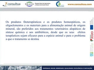 Os produtos fitoterapêuticos e os produtos homeopáticos, os
oligoelementos e os materiais para a alimentação animal de origem
mineral, são preferidos aos tratamentos veterinários alopáticos de
síntese química e aos antibióticos, desde que os seus efeitos
terapêuticos sejam eficazes para a espécie animal e para o problema
a que o tratamento se destina
 