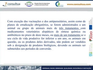 Com exceção das vacinações e dos antiparasitários, assim como de
planos de erradicação obrigatórios, se forem administrados a um
animal ou grupo de animais mais de três tratamentos com
medicamentos veterinários alopáticos de síntese química ou
antibióticos no prazo de doze meses, ou mais de um tratamento se o
seu ciclo de vida produtivo for inferior a um ano, os animais em
questão, ou os produtos deles derivados, não podem ser vendidos
sob a designação de produtos biológicos, devendo os animais ser
submetidos aos períodos de conversão.
 