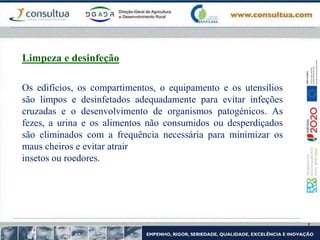 Os edifícios, os compartimentos, o equipamento e os utensílios
são limpos e desinfetados adequadamente para evitar infeções
cruzadas e o desenvolvimento de organismos patogénicos. As
fezes, a urina e os alimentos não consumidos ou desperdiçados
são eliminados com a frequência necessária para minimizar os
maus cheiros e evitar atrair
insetos ou roedores.
Limpeza e desinfeção
 