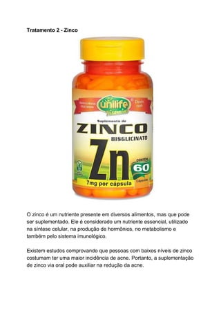 Tratamento 2 - Zinco
O zinco é um nutriente presente em diversos alimentos, mas que pode
ser suplementado. Ele é considerado um nutriente essencial, utilizado
na síntese celular, na produção de hormônios, no metabolismo e
também pelo sistema imunológico.
Existem estudos comprovando que pessoas com baixos níveis de zinco
costumam ter uma maior incidência de acne. Portanto, a suplementação
de zinco via oral pode auxiliar na redução da acne.
 