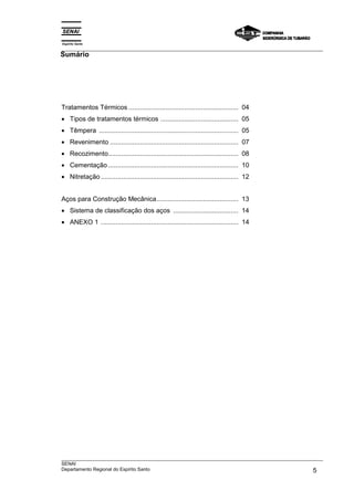 Espírito Santo
___________________________________________________________________________________________________
Sumário
___________________________________________________________________________________________________
SENAI
Departamento Regional do Espírito Santo 5
Tratamentos Térmicos ........................................................... 04
• Tipos de tratamentos térmicos .......................................... 05
• Têmpera ........................................................................... 05
• Revenimento ..................................................................... 07
• Recozimento...................................................................... 08
• Cementação ...................................................................... 10
• Nitretação .......................................................................... 12
Aços para Construção Mecânica............................................ 13
• Sistema de classificação dos aços ................................... 14
• ANEXO 1 .......................................................................... 14
 