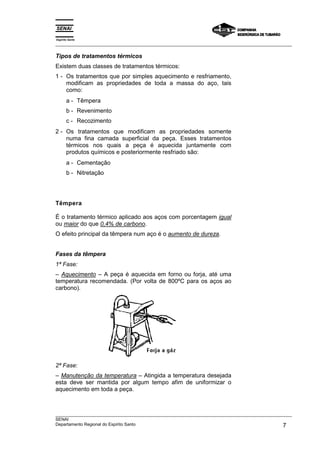 Espírito Santo
___________________________________________________________________________________________________
___________________________________________________________________________________________________
SENAI
Departamento Regional do Espírito Santo 7
Tipos de tratamentos térmicos
Existem duas classes de tratamentos térmicos:
1 - Os tratamentos que por simples aquecimento e resfriamento,
modificam as propriedades de toda a massa do aço, tais
como:
a - Têmpera
b - Revenimento
c - Recozimento
2 - Os tratamentos que modificam as propriedades somente
numa fina camada superficial da peça. Esses tratamentos
térmicos nos quais a peça é aquecida juntamente com
produtos químicos e posteriormente resfriado são:
a - Cementação
b - Nitretação
Têmpera
É o tratamento térmico aplicado aos aços com porcentagem igual
ou maior do que 0,4% de carbono.
O efeito principal da têmpera num aço é o aumento de dureza.
Fases da têmpera
1ª Fase:
– Aquecimento – A peça é aquecida em forno ou forja, até uma
temperatura recomendada. (Por volta de 800ºC para os aços ao
carbono).
2ª Fase:
– Manutenção da temperatura – Atingida a temperatura desejada
esta deve ser mantida por algum tempo afim de uniformizar o
aquecimento em toda a peça.
 