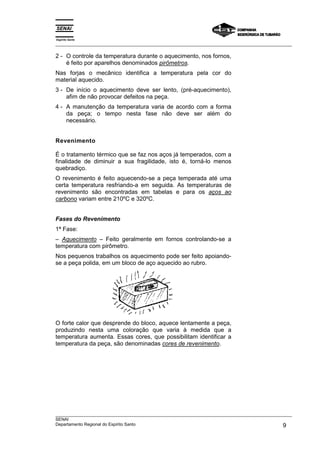 Espírito Santo
___________________________________________________________________________________________________
___________________________________________________________________________________________________
SENAI
Departamento Regional do Espírito Santo 9
2 - O controle da temperatura durante o aquecimento, nos fornos,
é feito por aparelhos denominados pirômetros.
Nas forjas o mecânico identifica a temperatura pela cor do
material aquecido.
3 - De início o aquecimento deve ser lento, (pré-aquecimento),
afim de não provocar defeitos na peça.
4 - A manutenção da temperatura varia de acordo com a forma
da peça; o tempo nesta fase não deve ser além do
necessário.
Revenimento
É o tratamento térmico que se faz nos aços já temperados, com a
finalidade de diminuir a sua fragilidade, isto é, torná-lo menos
quebradiço.
O revenimento é feito aquecendo-se a peça temperada até uma
certa temperatura resfriando-a em seguida. As temperaturas de
revenimento são encontradas em tabelas e para os aços ao
carbono variam entre 210ºC e 320ºC.
Fases do Revenimento
1ª Fase:
– Aquecimento – Feito geralmente em fornos controlando-se a
temperatura com pirômetro.
Nos pequenos trabalhos os aquecimento pode ser feito apoiando-
se a peça polida, em um bloco de aço aquecido ao rubro.
O forte calor que desprende do bloco, aquece lentamente a peça,
produzindo nesta uma coloração que varia à medida que a
temperatura aumenta. Essas cores, que possibilitam identificar a
temperatura da peça, são denominadas cores de revenimento.
 
