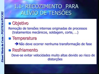 Eleani
Maria
da
Costa
-
PGETEMA/PUCRS
1.1- RECOZIMENTO PARA
ALÍVIO DE TENSÕES
 Objetivo
Remoção de tensões internas originadas de processos
(tratamentos mecânicos, soldagem, corte, …)
 Temperatura
Não deve ocorrer nenhuma transformação de fase
 Resfriamento
Deve-se evitar velocidades muito altas devido ao risco de
distorções
 