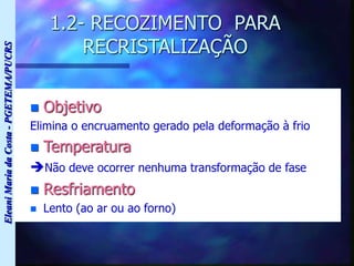 Eleani
Maria
da
Costa
-
PGETEMA/PUCRS
1.2- RECOZIMENTO PARA
RECRISTALIZAÇÃO
 Objetivo
Elimina o encruamento gerado pela deformação à frio
 Temperatura
Não deve ocorrer nenhuma transformação de fase
 Resfriamento
 Lento (ao ar ou ao forno)
 