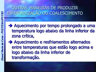 Eleani
Maria
da
Costa
-
PGETEMA/PUCRS
OUTRAS MANEIRAS DE PRODUZIR
ESFEROIDIZAÇÃO OU COALESCIMENTO
 Aquecimento por tempo prolongado a uma
temperatura logo abaixo da linha inferior da
zona crítica,
 Aquecimento e resfriamentos alternados
entre temperaturas que estão logo acima e
logo abaixo da linha inferior de
transformação.
 