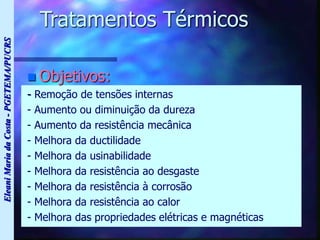 Eleani
Maria
da
Costa
-
PGETEMA/PUCRS
Tratamentos Térmicos
 Objetivos:
- Remoção de tensões internas
- Aumento ou diminuição da dureza
- Aumento da resistência mecânica
- Melhora da ductilidade
- Melhora da usinabilidade
- Melhora da resistência ao desgaste
- Melhora da resistência à corrosão
- Melhora da resistência ao calor
- Melhora das propriedades elétricas e magnéticas
 