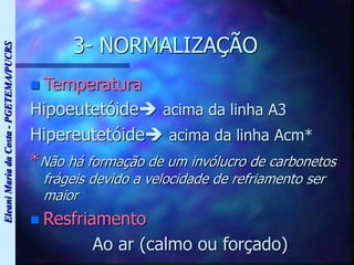 Eleani
Maria
da
Costa
-
PGETEMA/PUCRS
3- NORMALIZAÇÃO
 Temperatura
Hipoeutetóide acima da linha A3
Hipereutetóide acima da linha Acm*
*Não há formação de um invólucro de carbonetos
frágeis devido a velocidade de refriamento ser
maior
 Resfriamento
Ao ar (calmo ou forçado)
 