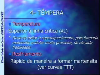 Eleani
Maria
da
Costa
-
PGETEMA/PUCRS
4- TÊMPERA
 Temperatura
Superior à linha crítica (A1)
* Deve-se evitar o superaquecimento, pois formaria
matensita acidular muito grosseira, de elevada
fragilidade
 Resfriamento
Rápido de maneira a formar martensíta
(ver curvas TTT)
 
