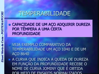 Eleani
Maria
da
Costa
-
PGETEMA/PUCRS
TEMPERABILIDADE
 CAPACIDADE DE UM AÇO ADQUIRIR DUREZA
POR TÊMPERA A UMA CERTA
PROFUNDIDADE
 VEJA EXEMPLO COMPARATIVO DA
TEMPERABILIDADE UM AÇO 1040 E DE UM
AÇO 8640
 A CURVA QUE INDICA A QUEDA DE DUREZA
EM FUNÇÃO DA PROFUNDIDADE RECEBE O
NOME DE CURVA JOMINY QUE É OBTIDA
 