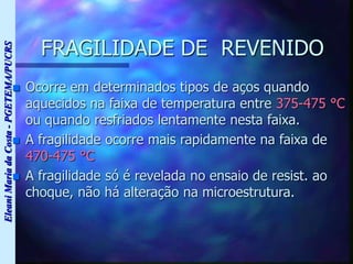 Eleani
Maria
da
Costa
-
PGETEMA/PUCRS
FRAGILIDADE DE REVENIDO
 Ocorre em determinados tipos de aços quando
aquecidos na faixa de temperatura entre 375-475 °C
ou quando resfriados lentamente nesta faixa.
 A fragilidade ocorre mais rapidamente na faixa de
470-475 °C
 A fragilidade só é revelada no ensaio de resist. ao
choque, não há alteração na microestrutura.
 