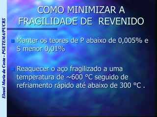 Eleani
Maria
da
Costa
-
PGETEMA/PUCRS
COMO MINIMIZAR A
FRAGILIDADE DE REVENIDO
 Manter os teores de P abaixo de 0,005% e
S menor 0,01%
 Reaquecer o aço fragilizado a uma
temperatura de ~600 °C seguido de
refriamento rápido até abaixo de 300 °C .
 