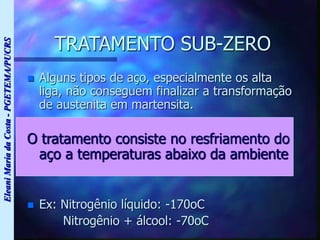 Eleani
Maria
da
Costa
-
PGETEMA/PUCRS
TRATAMENTO SUB-ZERO
 Alguns tipos de aço, especialmente os alta
liga, não conseguem finalizar a transformação
de austenita em martensita.
O tratamento consiste no resfriamento do
aço a temperaturas abaixo da ambiente
 Ex: Nitrogênio líquido: -170oC
Nitrogênio + álcool: -70oC
 