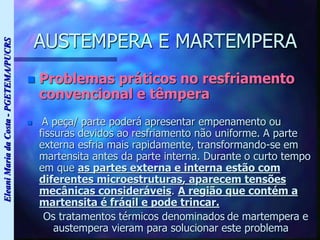 Eleani
Maria
da
Costa
-
PGETEMA/PUCRS
AUSTEMPERA E MARTEMPERA
 Problemas práticos no resfriamento
convencional e têmpera
 A peça/ parte poderá apresentar empenamento ou
fissuras devidos ao resfriamento não uniforme. A parte
externa esfria mais rapidamente, transformando-se em
martensita antes da parte interna. Durante o curto tempo
em que as partes externa e interna estão com
diferentes microestruturas, aparecem tensões
mecânicas consideráveis. A região que contém a
martensita é frágil e pode trincar.
Os tratamentos térmicos denominados de martempera e
austempera vieram para solucionar este problema
 