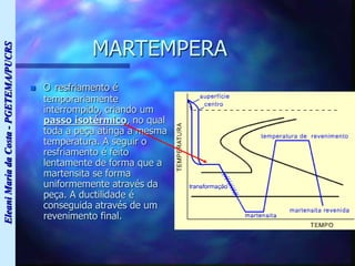 Eleani
Maria
da
Costa
-
PGETEMA/PUCRS
MARTEMPERA
 O resfriamento é
temporariamente
interrompido, criando um
passo isotérmico, no qual
toda a peça atinga a mesma
temperatura. A seguir o
resfriamento é feito
lentamente de forma que a
martensita se forma
uniformemente através da
peça. A ductilidade é
conseguida através de um
revenimento final.
 