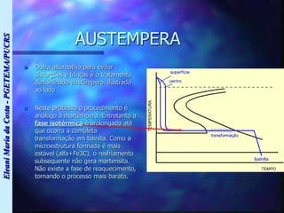 Eleani
Maria
da
Costa
-
PGETEMA/PUCRS
AUSTEMPERA
 Outra alternativa para evitar
distorções e trincas é o tratamento
denominado austêmpera, ilustrado
ao lado
 Neste processo o procedimento é
análogo à martêmpera. Entretanto a
fase isotérmica é prolongada até
que ocorra a completa
transformação em bainita. Como a
microestrutura formada é mais
estável (alfa+Fe3C), o resfriamento
subsequente não gera martensita.
Não existe a fase de reaquecimento,
tornando o processo mais barato.
 
