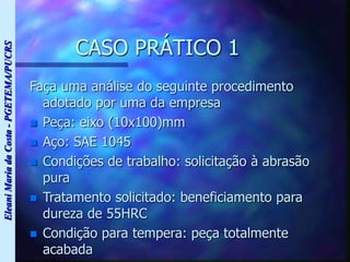 Eleani
Maria
da
Costa
-
PGETEMA/PUCRS
CASO PRÁTICO 1
Faça uma análise do seguinte procedimento
adotado por uma da empresa
 Peça: eixo (10x100)mm
 Aço: SAE 1045
 Condições de trabalho: solicitação à abrasão
pura
 Tratamento solicitado: beneficiamento para
dureza de 55HRC
 Condição para tempera: peça totalmente
acabada
 