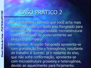 Eleani
Maria
da
Costa
-
PGETEMA/PUCRS
CASO PRÁTICO 2
Qual o tratamento térmico que você acha mais
apropriado para um dado eixo flangeado para
reconstituir a homogeneidade microestrutural
com a finalidade de posteriormente ser
efetuada a tempera?
Informações: A região flangeada apresenta-se
com granulação fina e homogênea, resultante
do trabalho à quente; já o restante do eixo,
que não sofre conformação, apresenta-se
com microestrutura grosseira e heterogênea,
devido ao aquecimento para forjamento.
 