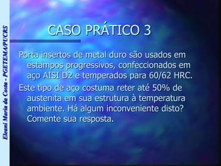 Eleani
Maria
da
Costa
-
PGETEMA/PUCRS
CASO PRÁTICO 3
Porta insertos de metal duro são usados em
estampos progressivos, confeccionados em
aço AISI D2 e temperados para 60/62 HRC.
Este tipo de aço costuma reter até 50% de
austenita em sua estrutura à temperatura
ambiente. Há algum inconveniente disto?
Comente sua resposta.
 