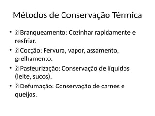 Métodos de Conservação Térmica
• 🔹 Branqueamento: Cozinhar rapidamente e
resfriar.
• 🔹 Cocção: Fervura, vapor, assamento,
grelhamento.
• 🔹 Pasteurização: Conservação de líquidos
(leite, sucos).
• 🔹 Defumação: Conservação de carnes e
queijos.
 