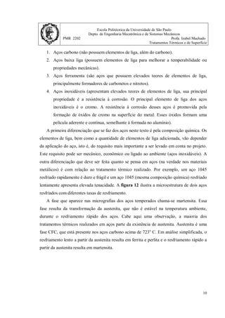 Escola Politécnica da Universidade de São Paulo
Depto. de Engenharia Mecatrônica e de Sistemas Mecânicos
PMR 2202 Profa. Izabel Machado
Tratamentos Térmicos e de Superfície
10
1. Aços carbono (não possuem elementos de liga, além do carbono).
2. Aços baixa liga (possuem elementos de liga para melhorar a temperabilidade ou
propriedades mecânicas).
3. Aços ferramenta (são aços que possuem elevados teores de elementos de liga,
principalmente formadores de carbonetos e nitretos).
4. Aços inoxidáveis (apresentam elevados teores de elementos de liga, sua principal
propriedade é a resistência à corrosão. O principal elemento de liga dos aços
inoxidáveis é o cromo. A resistência à corrosão desses aços é promovida pela
formação de óxidos de cromo na superfície do metal. Esses óxidos formam uma
película aderente e contínua, semelhante à formada no alumínio).
A primeira diferenciação que se faz dos aços neste texto é pela composição química. Os
elementos de liga, bem como a quantidade de elementos de liga adicionada, vão depender
da aplicação do aço, isto é, do requisito mais importante a ser levado em conta no projeto.
Este requisito pode ser mecânico, econômico ou ligado ao ambiente (aços inoxidáveis). A
outra diferenciação que deve ser feita quanto se pensa em aços (na verdade nos materiais
metálicos) é com relação ao tratamento térmico realizado. Por exemplo, um aço 1045
resfriado rapidamente é duro e frágil e um aço 1045 (mesma composição química) resfriado
lentamente apresenta elevada tenacidade. A figura 12 ilustra a microestrutura de dois aços
resfriados com diferentes taxas de resfriamento.
A fase que aparece nas micrografias dos aços temperados chama-se martensita. Essa
fase resulta da transformação da austenita, que não é estável na temperatura ambiente,
durante o resfriamento rápido dos aços. Cabe aqui uma observação, a maioria dos
tratamentos térmicos realizados em aços parte da existência de austenita. Austenita é uma
fase CFC, que está presente nos aços carbono acima de 723o
C. Em análise simplificada, o
resfriamento lento a partir da austenita resulta em ferrita e perlita e o resfriamento rápido a
partir da austenita resulta em martensita.
 