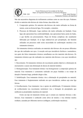 Escola Politécnica da Universidade de São Paulo
Depto. de Engenharia Mecatrônica e de Sistemas Mecânicos
PMR 2202 Profa. Izabel Machado
Tratamentos Térmicos e de Superfície
16
Não são necessários diagramas de resfriamento contínuo como no caso dos aços. Podemos
dividir os materiais não-ferrosos de várias formas, duas delas são:
1. Composição química. Os materiais não-ferrosos são muito utilizados na forma de
metais, como na forma de ligas. Por exemplo, o alumínio.
2. Processos de fabricação. Ligas eutéticas são muito utilizadas em fundição. Essas
ligas não apresentam boa conformabilidade, mas apresentam baixo ponto de fusão,
o que facilita seu processamento. Peças de formas complexas são usualmente
fabricadas por fundição. Já as ligas endurecíveis por precipitação, são bastante
utilizadas em processos onde existe necessidade de conformação mecânica e/ou
tratamentos térmicos.
Os tratamentos térmicos realizados em materiais não-ferrosos são um pouco diferentes
dos que são realizados nos aços. A exceção está aços inoxidáveis ferríticos e austeníticos,
nos quais são feitos tratamentos térmicos semelhantes aos dos materiais não-ferrosos. Os
tratamentos térmicos que são realizados nos materiais não-ferrosos e nos aços inoxidáveis
são:
1. Recozimento. Os tratamentos térmicos de recozimento podem objetivar a diminuição do
encruamento e causar uma diminuição de dureza do material metálico.
2. Homogeneização. Esse tratamento térmico visa homogeneizar a composição química do
material. Esse tratamento é comumente realizado em peças fundidas e seu tempo de
duração é bastante longo, podendo chegar a dias.
3. Solubilização. Esse tratamento térmico visa a eliminação de precipitados no material.
Esse tratamento é freqüentemente realizado em aços inoxidáveis, embora seja uma liga
ferrosa.
4. Envelhecimento. Esse tratamento visa o oposto da solubilização. O tratamento térmico
de evelhecimento (ou recozimento isotérmico) visa a formação de precipitados que
melhoram as propriedades mecânicas do material.
Existe um tipo de tratamento térmico que é comum aos materiais ferrosos e não-
ferrosos. Esse tratamento é conhecido como alívio de tensões e visa eliminar tensões
residuais, causadas por diferentes motivos (soldagem, conformação mecânica).
 