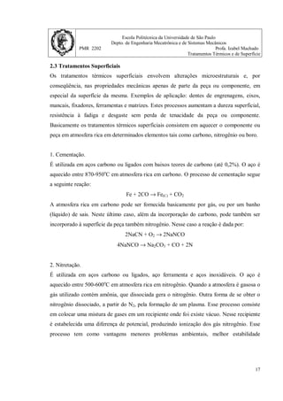 Escola Politécnica da Universidade de São Paulo
Depto. de Engenharia Mecatrônica e de Sistemas Mecânicos
PMR 2202 Profa. Izabel Machado
Tratamentos Térmicos e de Superfície
17
2.3 Tratamentos Superficiais
Os tratamentos térmicos superficiais envolvem alterações microestruturais e, por
conseqüência, nas propriedades mecânicas apenas de parte da peça ou componente, em
especial da superfície da mesma. Exemplos de aplicação: dentes de engrenagens, eixos,
mancais, fixadores, ferramentas e matrizes. Estes processos aumentam a dureza superficial,
resistência à fadiga e desgaste sem perda de tenacidade da peça ou componente.
Basicamente os tratamentos térmicos superficiais consistem em aquecer o componente ou
peça em atmosfera rica em determinados elementos tais como carbono, nitrogênio ou boro.
1. Cementação.
É utilizada em aços carbono ou ligados com baixos teores de carbono (até 0,2%). O aço é
aquecido entre 870-950o
C em atmosfera rica em carbono. O processo de cementação segue
a seguinte reação:
Fe + 2CO → Fe(C) + CO2
A atmosfera rica em carbono pode ser fornecida basicamente por gás, ou por um banho
(líquido) de sais. Neste último caso, além da incorporação do carbono, pode também ser
incorporado à superfície da peça também nitrogênio. Nesse caso a reação é dada por:
2NaCN + O2 → 2NaNCO
4NaNCO → Na2CO3 + CO + 2N
2. Nitretação.
É utilizada em aços carbono ou ligados, aço ferramenta e aços inoxidáveis. O aço é
aquecido entre 500-600o
C em atmosfera rica em nitrogênio. Quando a atmosfera é gasosa o
gás utilizado contém amônia, que dissociada gera o nitrogênio. Outra forma de se obter o
nitrogênio dissociado, a partir do N2, pela formação de um plasma. Esse processo consiste
em colocar uma mistura de gases em um recipiente onde foi existe vácuo. Nesse recipiente
é estabelecida uma diferença de potencial, produzindo ionização dos gás nitrogênio. Esse
processo tem como vantagens menores problemas ambientais, melhor estabilidade
 