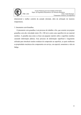 Escola Politécnica da Universidade de São Paulo
Depto. de Engenharia Mecatrônica e de Sistemas Mecânicos
PMR 2202 Profa. Izabel Machado
Tratamentos Térmicos e de Superfície
18
dimensional e melhor controle da camada nitretada, além da utilização de menores
temperaturas.
3. Jateamento com Granalhas.
O jateamento com granalhas é um processo de trabalho a frio, que consiste em projetar
granalhas com alta velocidade (entre 20 e 100 m/s) contra uma superfície de um material
metálico. A granalha atua como se fosse um pequeno martelo sobre a superfície metálica
causando deformação plástica. Esse processo de deformação superficial é largamente
utilizado para introduzir tensões residuais de compressão na superfície, as quais melhoram
as propriedades mecânicas dos componentes em serviço, em especial, aumentam a vida em
fadiga.
 