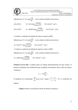 Escola Politécnica da Universidade de São Paulo
Depto. de Engenharia Mecatrônica e de Sistemas Mecânicos
PMR 2202 Profa. Izabel Machado
Tratamentos Térmicos e de Superfície
22
Tabela 1. Resultados de coeficientes de difusão.
Exercícios.
1. Calcule o coeficiente de difusão do carbono no γ-Fe (CFC) a 1000 o
C.
Sabendo que )
exp(
0
RT
Q
D
D
−
= com os dados da tabela acima tem-se:
)
1273
31
,
8
141520
exp(
21
,
0
x
D
−
= D=3,25x10-7
cm2
/s
2. Calcule o coeficiente de difusão do carbono no α-Fe (CCC) a 600 o
C.
Sabendo que )
exp(
0
RT
Q
D
D
−
= com os dados da tabela acima tem-se:
)
873
31
,
8
75780
exp(
0079
,
0
x
D
−
= D=2,29x10-7
cm2
/s
3. Calcule o coeficiente de difusão do γ-Fe (CFC) no α-Fe (CCC) a 900 o
C.
 