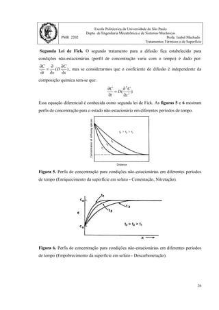 Escola Politécnica da Universidade de São Paulo
Depto. de Engenharia Mecatrônica e de Sistemas Mecânicos
PMR 2202 Profa. Izabel Machado
Tratamentos Térmicos e de Superfície
25
2. A purificação do hidrogênio é feita pro difusão através de uma lâmina de paládio.
Considere uma lâmina de 5 mm de espessura com área de 0,2m2
a 500o
C. Considere o
coeficiente de difusão do hidrogênio no paládio a 500o
C como sendo 1x10-8
m2
/s. As
concentrações de hidrogênio nos dois lados das lâminas são respectivamente 2,4 e 0,6 kg/
m3
. Considere que o estado estacionário foi atingido e calcule a quantidade hidrogênio que
passa pela placa em 1 hora.
Sabendo-se que:
)
(
dx
dC
D
J x −
=
O gradiente de concentração
dx
dC
nesse caso é igual a
B
A
B
A
x
x
C
C
−
−
. D é o coeficiente de
difusão.
)
(
B
A
B
A
x
x
x
C
C
D
J
−
−
−
= )
10
)
5
0
(
6
,
0
4
,
2
(
10
1 3
8
−
−
−
−
−
= x
Jx Jx=3,6x10-6
kg/m2
s
Jx=3,6x10-6
kg/m2
s
Placa de 0,2 m2
, 1 hora tem 3600 segundos logo:
kg
x
s
x
m
kg
x 9
2
6
10
5
3600
2
,
0
10
6
,
3 −
−
= de Hidrogênio
Em 1 g de hidrogênio existem 6,02x1023
átomos. Logo:
1 ------ 6,02x1023
5x10-9
------ átomos
átomos= 3,01x1015
 