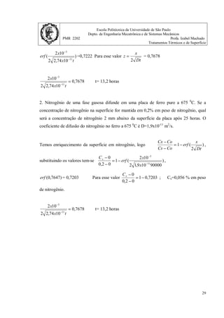 Escola Politécnica da Universidade de São Paulo
Depto. de Engenharia Mecatrônica e de Sistemas Mecânicos
PMR 2202 Profa. Izabel Machado
Tratamentos Térmicos e de Superfície
28
Tabela 2. Tabulação da função erro de Gauss.
z erf(z) z erf(z)
0 0 0,85 0,7707
0,025 0,0282 0,90 0,7969
0,05 0,0564 0,95 0,8209
0,10 0,1125 1,0 0,8427
0,15 0,1680 1,1 0,8802
0,20 0,2227 1,2 0,9103
0,25 0,2763 1,3 0,9340
0,30 0,3286 1,4 0,9523
0,35 0,3794 1,5 0,9661
0,40 0,4284 1,6 0,9763
0,45 0,4755 1,7 0,9838
0,50 0,5205 1,8 0,9891
0,55 0,5633 1,9 0,9928
0,60 0,6039 2,0 0,9953
0,65 0,6420 2,2 0,9981
0,70 0,6778 2,4 0,9993
0,75 0,7112 2,6 0,9998
0,80 0,7421 2,8 0,9999
Exercícios.
1. Determine o tempo necessário para que um aço contento 0,2% em peso de carbono
tenha, numa posição 2 mm abaixo da superfície, um teor de carbono de 0,45%. Durante o
tratamento de cementação realizado a 1000 0
C, o teor de carbono na superfície foi mantido
em 1,3%. O coeficiente de difusão do carbono neste aço é dado pela expressão:
)
987
,
1
32400
exp(
10 5
T
D
−
= −
; (m2
/s).
Na temperatura de 1000 0
C, D=2,74x10-11
m2
/s.
Temos enriquecimento da superfície em carbono, logo )
2
(
1
Dt
x
erf
Co
Cs
Co
Cx
−
=
−
−
,
substituindo os valores tem-se )
10
74
,
2
2
10
2
(
1
2
,
0
3
,
1
2
,
0
45
,
0
11
3
t
x
x
erf
−
−
−
=
−
−
,
 